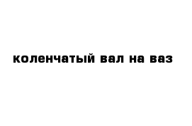 коленчатый вал на ваз